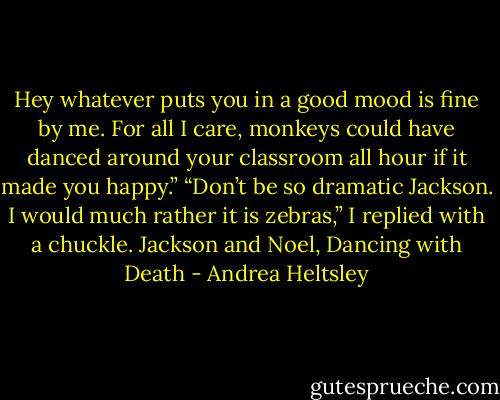 Hey whatever puts you in a good mood is fine by me. For all I care, monkeys could have danced around your classroom all hour if it made you happy.”<br />“Don’t be so dramatic Jackson. I would much rather it is zebras,” I replied with a chuckle.<br />Jackson and Noel, Dancing with Death - Andrea Heltsley