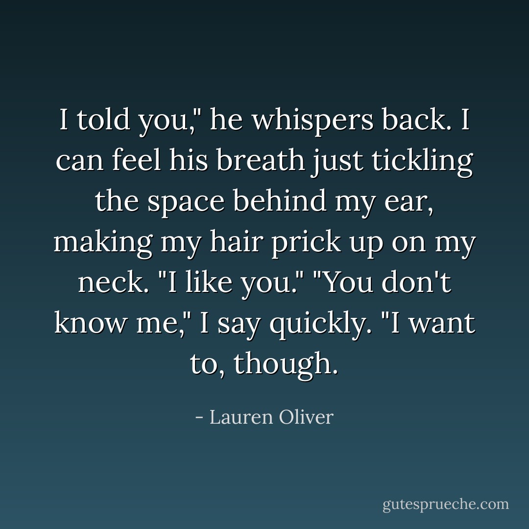 I told you," he whispers back. I can feel his breath just tickling the space behind my ear, making my hair prick up on my neck. "I like you."<br />"You don't know me," I say quickly.<br />"I want to, though. - Lauren Oliver