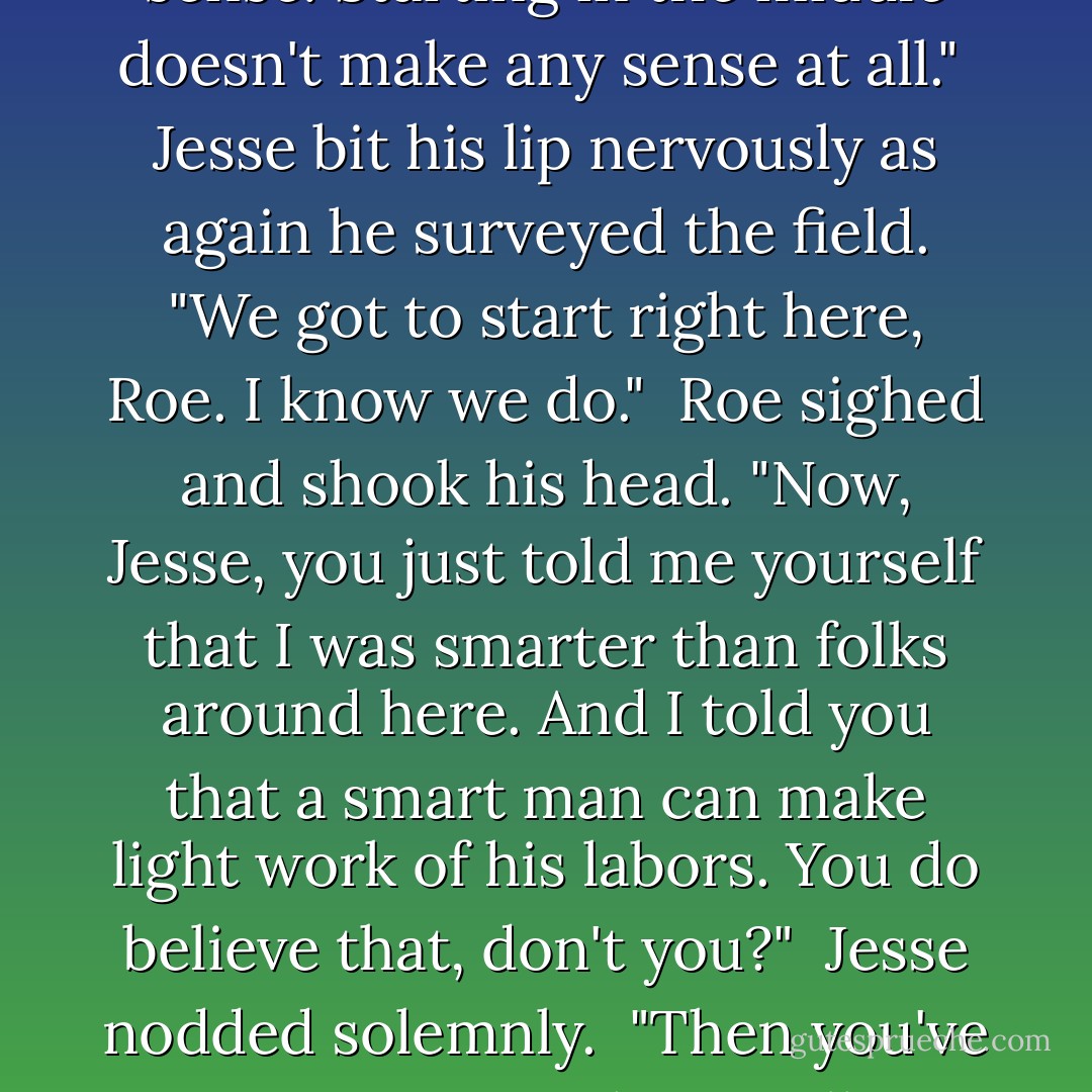 Why are you starting there?" Roe asked as he followed the young man curiously.<br /><br />Confused, Jesse looked down at the ground and then at the mule before he shrugged. "This is where I always start," he said. "This is where Pa showed me to start."<br /><br />Roe shook his head. "Well, that doesn't make sense, Jesse. You should start at the edge and go to the edge."<br /><br />Jesse gazed at one edge of the field and then at the other. His brow furrowed in concentration. "That ain't right," he said.<br /><br />"Of course it's right," Roe told him, smiling. "It makes perfect sense. Starting in the middle doesn't make any sense at all."<br /><br />Jesse bit his lip nervously as again he surveyed the field. "We got to start right here, Roe. I know we do."<br /><br />Roe sighed and shook his head. "Now, Jesse, you just told me yourself that I was smarter than folks around here. And I told you that a smart man can make light work of his labors. You do believe that, don't you?"<br /><br />Jesse nodded solemnly.<br /><br />"Then you've got to trust me when I tell you that the place to begin is at the beginning, not in the middle."<br /><br />To Roe's horror, tears welled up in Jesse's bright blue eyes. "We got to start right here," he insisted. "This is where Pa taught me to start and it's the way I know."<br /><br />Alarmed at the young man's emotion, Roe voluntarily touched his shoulder in an uncertain attempt to comfort him. "It's all right, Jesse. Don't cry," he said.<br /><br />"I ain't crying," the young man insisted through his tears. "I'm too big to cry. - Pamela Morsi