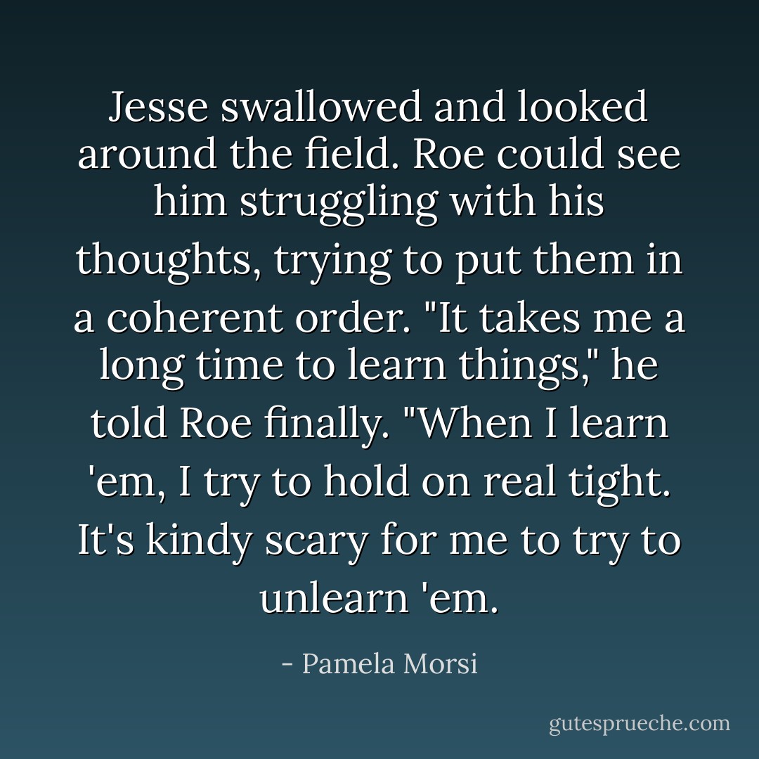 Jesse swallowed and looked around the field. Roe could see him struggling with his thoughts, trying to put them in a coherent order. "It takes me a long time to learn things," he told Roe finally. "When I learn 'em, I try to hold on real tight. It's kindy scary for me to try to unlearn 'em. - Pamela Morsi