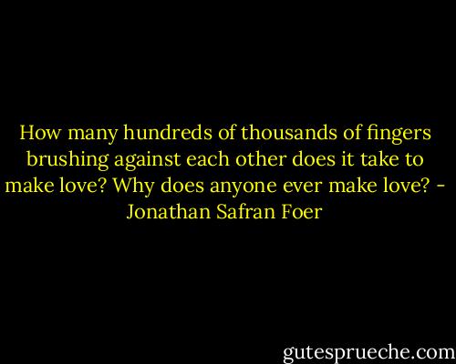 How many hundreds of thousands of fingers brushing against each other does it take to make love? Why does anyone ever make love? - Jonathan Safran Foer