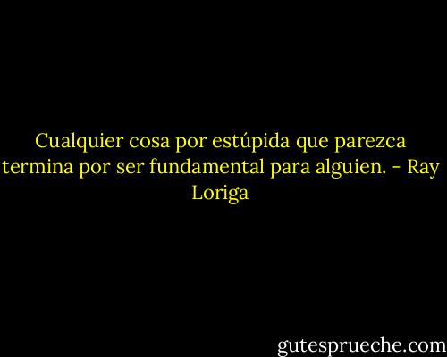 Cualquier cosa por estúpida que parezca termina por ser fundamental para alguien. - Ray Loriga