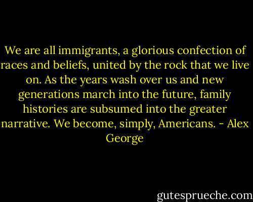 We are all immigrants, a glorious confection of races and beliefs, united by the rock that we live on. As the years wash over us and new generations march into the future, family histories are subsumed into the greater narrative. We become, simply, Americans. - Alex George