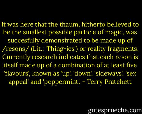 It was here that the thaum, hitherto believed to be the smallest possible particle of magic, was succesfully demonstrated to be made up of /resons/ (Lit.: 'Thing-ies') or reality fragments. Currently research indicates that each reson is itself made up of a combination of at least five 'flavours', known as 'up', 'down', 'sideways', 'sex appeal' and 'peppermint'. - Terry Pratchett