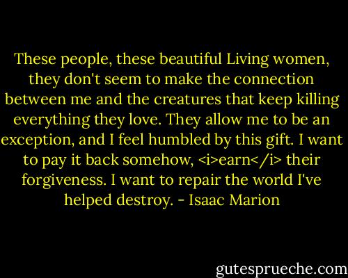 These people, these beautiful Living women, they don't seem to make the connection between me and the creatures that keep killing everything they love. They allow me to be an exception, and I feel humbled by this gift. I want to pay it back somehow, <i>earn</i> their forgiveness. I want to repair the world I've helped destroy. - Isaac Marion
