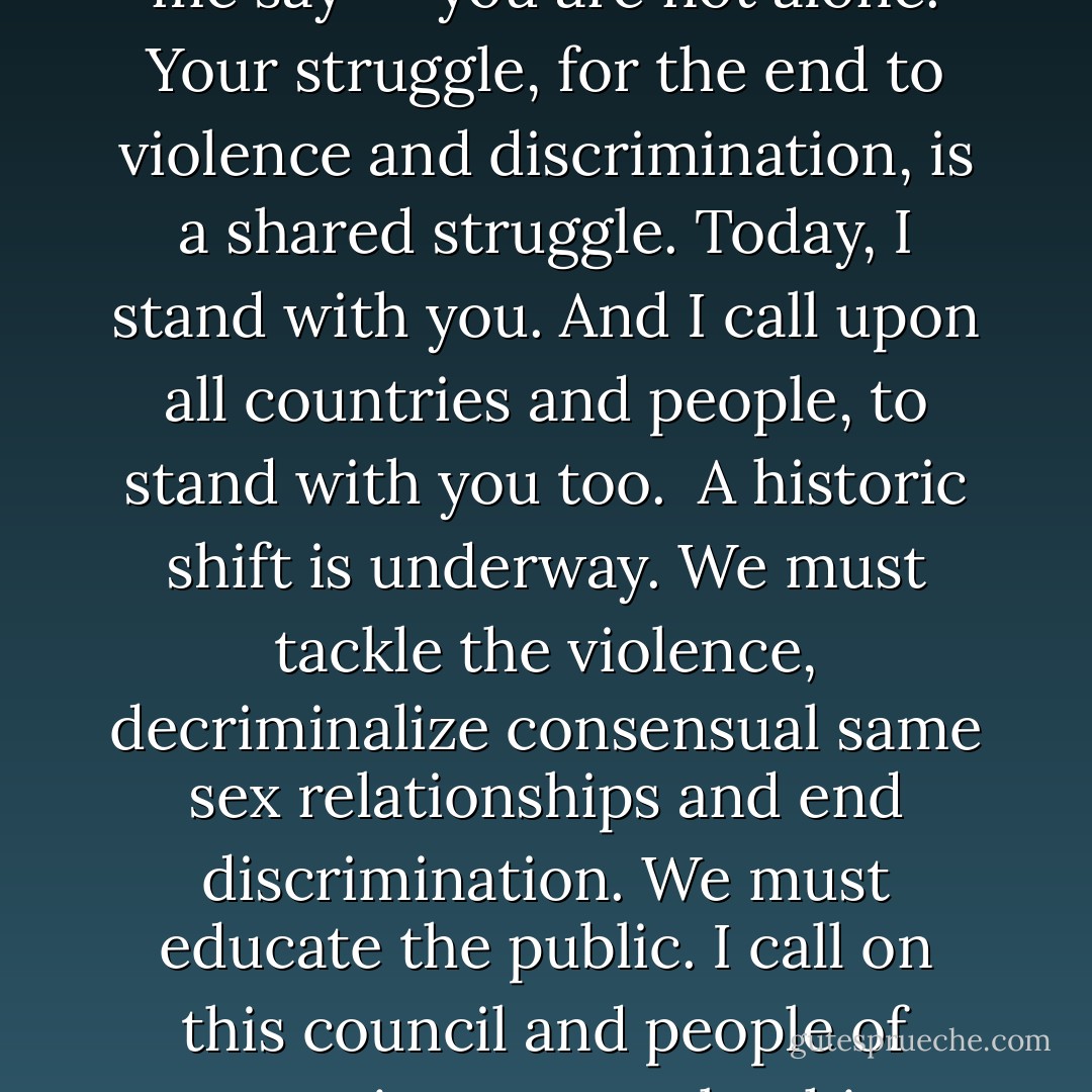 To those who are gay, lesbian, bisexual, or transgender -- let me say -- you are not alone. Your struggle, for the end to violence and discrimination, is a shared struggle. Today, I stand with you. And I call upon all countries and people, to stand with you too.<br /><br />A historic shift is underway. We must tackle the violence, decriminalize consensual same sex relationships and end discrimination. We must educate the public. I call on this council and people of conscience to make this happen.<br /><br />The time has come. - Ban Ki-moon