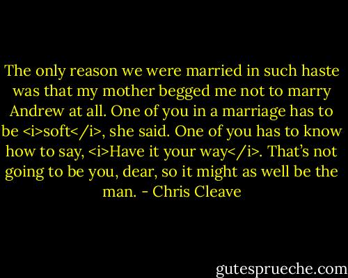 The only reason we were married in such haste was that my mother begged me not to marry Andrew at all. One of you in a marriage has to be <i>soft</i>, she said. One of you has to know how to say, <i>Have it your way</i>. That’s not going to be you, dear, so it might as well be the man. - Chris Cleave