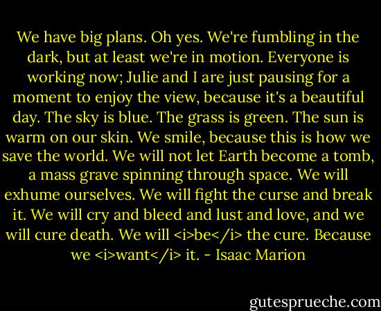 We have big plans. Oh yes. We're fumbling in the dark, but at least we're in motion. Everyone is working now; Julie and I are just pausing for a moment to enjoy the view, because it's a beautiful day. The sky is blue. The grass is green. The sun is warm on our skin. We smile, because this is how we save the world. We will not let Earth become a tomb, a mass grave spinning through space. We will exhume ourselves. We will fight the curse and break it. We will cry and bleed and lust and love, and we will cure death. We will <i>be</i> the cure. Because we <i>want</i> it. - Isaac Marion