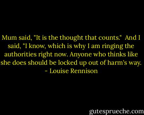 Mum said, "It is the thought that counts."<br /><br />And I said, "I know, which is why I am ringing the authorities right now. Anyone who thinks like she does should be locked up out of harm's way. - Louise Rennison
