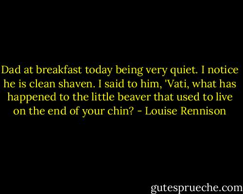 Dad at breakfast today being very quiet. I notice he is clean shaven. I said to him, 'Vati, what has happened to the little beaver that used to live on the end of your chin? - Louise Rennison