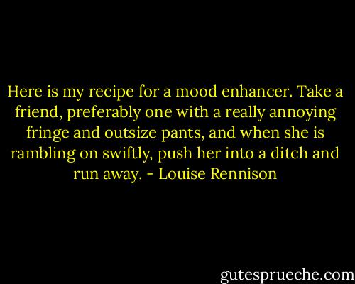 Here is my recipe for a mood enhancer. Take a friend, preferably one with a really annoying fringe and outsize pants, and when she is rambling on swiftly, push her into a ditch and run away. - Louise Rennison