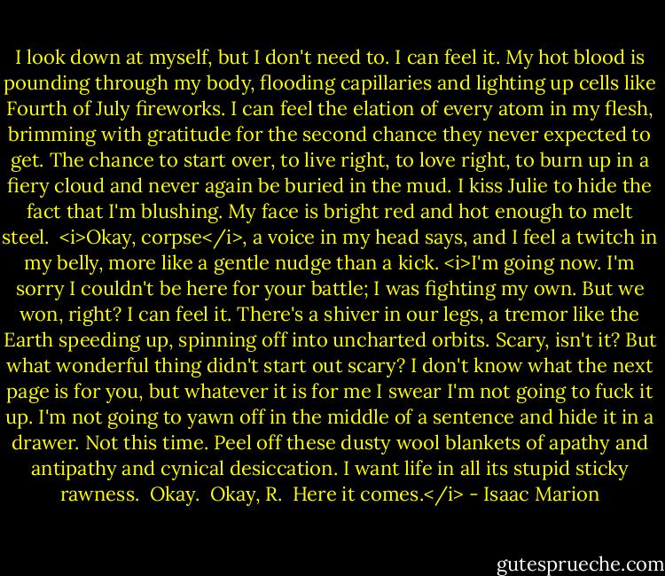 I look down at myself, but I don't need to. I can feel it. My hot blood is pounding through my body, flooding capillaries and lighting up cells like Fourth of July fireworks. I can feel the elation of every atom in my flesh, brimming with gratitude for the second chance they never expected to get. The chance to start over, to live right, to love right, to burn up in a fiery cloud and never again be buried in the mud. I kiss Julie to hide the fact that I'm blushing. My face is bright red and hot enough to melt steel.<br /><br /><i>Okay, corpse</i>, a voice in my head says, and I feel a twitch in my belly, more like a gentle nudge than a kick. <i>I'm going now. I'm sorry I couldn't be here for your battle; I was fighting my own. But we won, right? I can feel it. There's a shiver in our legs, a tremor like the Earth speeding up, spinning off into uncharted orbits. Scary, isn't it? But what wonderful thing didn't start out scary? I don't know what the next page is for you, but whatever it is for me I swear I'm not going to fuck it up. I'm not going to yawn off in the middle of a sentence and hide it in a drawer. Not this time. Peel off these dusty wool blankets of apathy and antipathy and cynical desiccation. I want life in all its stupid sticky rawness.<br /><br />Okay.<br /><br />Okay, R.<br /><br />Here it comes.</i> - Isaac Marion