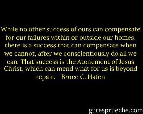 While no other success of ours can compensate for our failures within or outside our homes, there is a success that can compensate when we cannot, after we conscientiously do all we can. That success is the Atonement of Jesus Christ, which can mend what for us is beyond repair. - Bruce C. Hafen