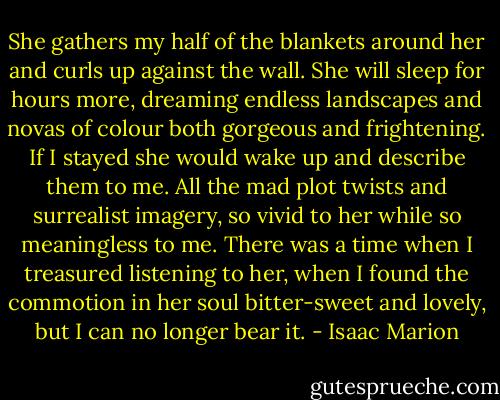 She gathers my half of the blankets around her and curls up against the wall. She will sleep for hours more, dreaming endless landscapes and novas of colour both gorgeous and frightening. If I stayed she would wake up and describe them to me. All the mad plot twists and surrealist imagery, so vivid to her while so meaningless to me. There was a time when I treasured listening to her, when I found the commotion in her soul bitter-sweet and lovely, but I can no longer bear it. - Isaac Marion