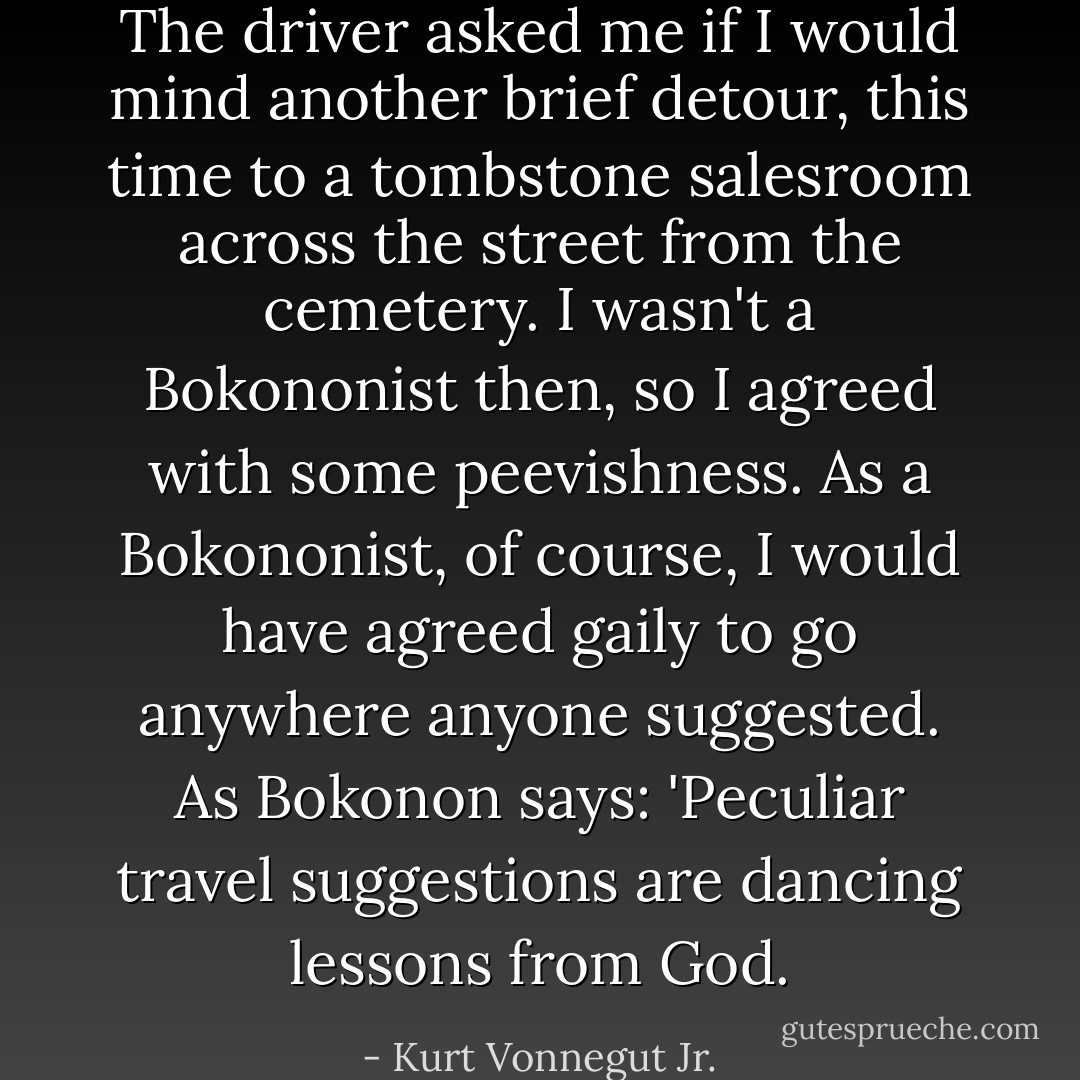 The driver asked me if I would mind another brief detour, this time to a tombstone salesroom across the street from the cemetery.<br />I wasn't a Bokononist then, so I agreed with some peevishness. As a Bokononist, of course, I would have agreed gaily to go anywhere anyone suggested. As Bokonon says: 'Peculiar travel suggestions are dancing lessons from God. - Kurt Vonnegut Jr.