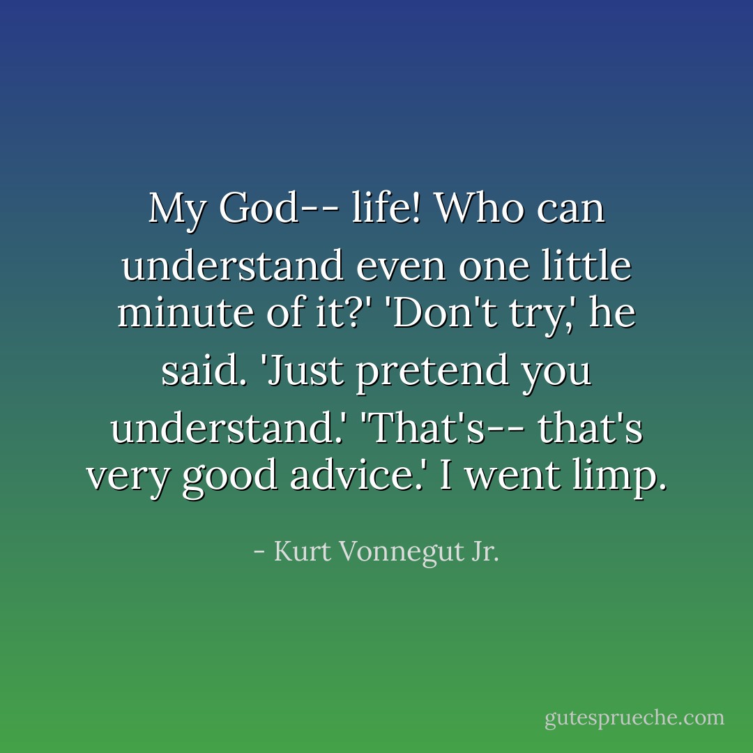 My God-- life! Who can understand even one little minute of it?'<br />'Don't try,' he said. 'Just pretend you understand.'<br />'That's-- that's very good advice.' I went limp. - Kurt Vonnegut Jr.