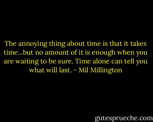 The annoying thing about time is that it takes time...but no amount of it is enough when you are waiting to be sure. Time alone can tell you what will last. - Mil Millington