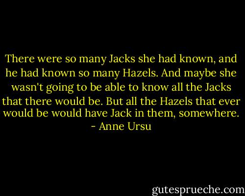 There were so many Jacks she had known, and he had known so many Hazels. And maybe she wasn't going to be able to know all the Jacks that there would be. But all the Hazels that ever would be would have Jack in them, somewhere. - Anne Ursu