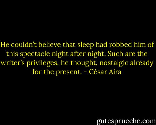 He couldn’t believe that sleep had robbed him of this spectacle night after night. Such are the writer’s privileges, he thought, nostalgic already for the present. - César Aira