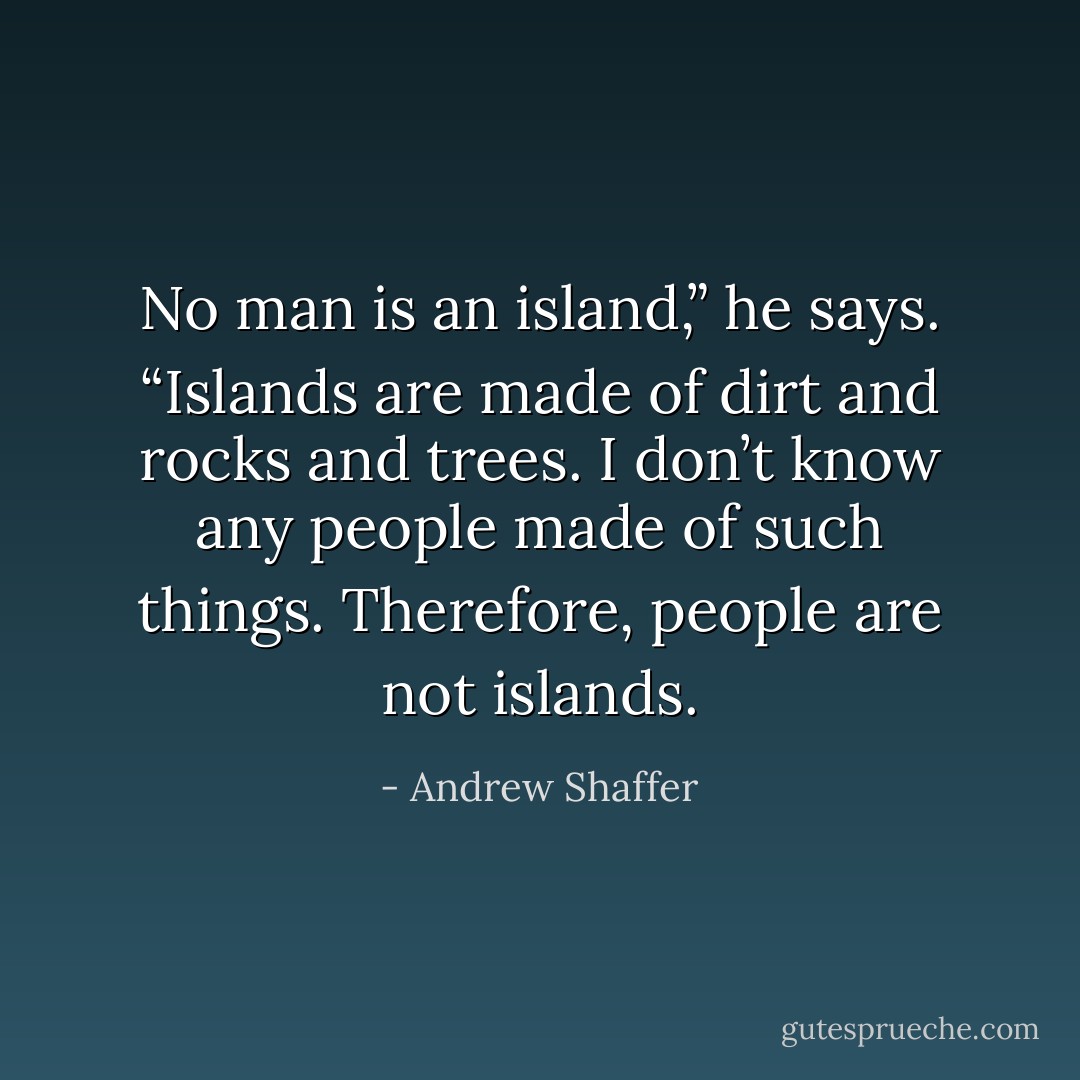 No man is an island,” he says. “Islands are made of dirt and rocks and trees. I don’t know any people made of such things. Therefore, people are not islands. - Andrew Shaffer
