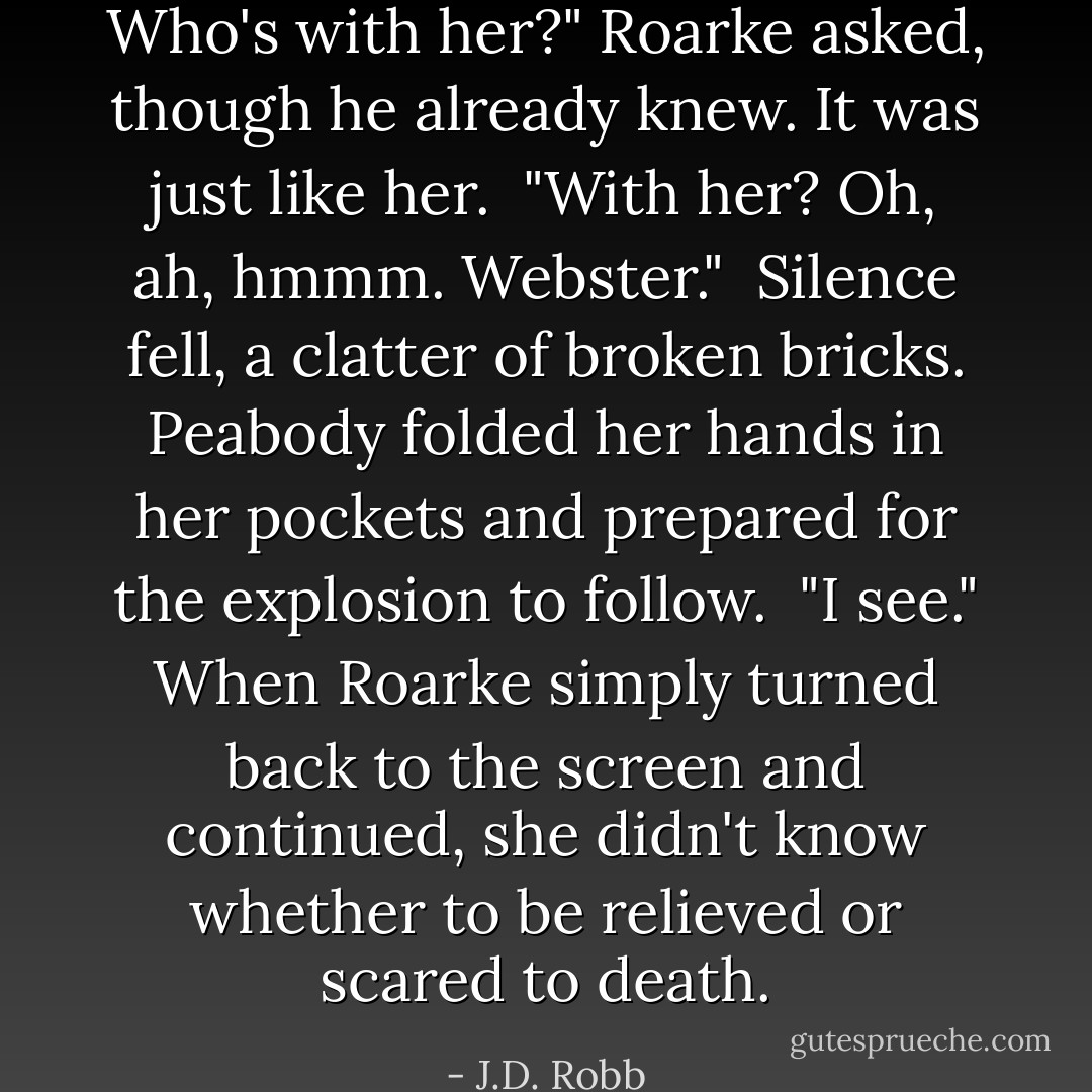 Who's with her?" Roarke asked, though he already knew. It was just like her.<br /><br />"With her? Oh, ah, hmmm. Webster."<br /><br />Silence fell, a clatter of broken bricks. Peabody folded her hands in her pockets and prepared for the explosion to follow.<br /><br />"I see." When Roarke simply turned back to the screen and continued, she didn't know whether to be relieved or scared to death. - J.D. Robb
