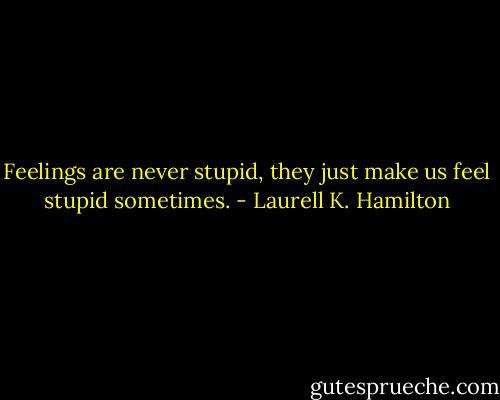 Feelings are never stupid, they just make us feel stupid sometimes. - Laurell K. Hamilton