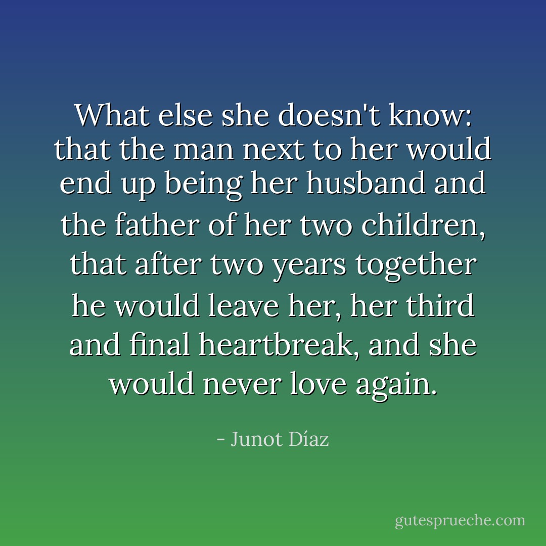 What else she doesn't know: that the man next to her would end up being her husband and the father of her two children, that after two years together he would leave her, her third and final heartbreak, and she would never love again. - Junot Díaz