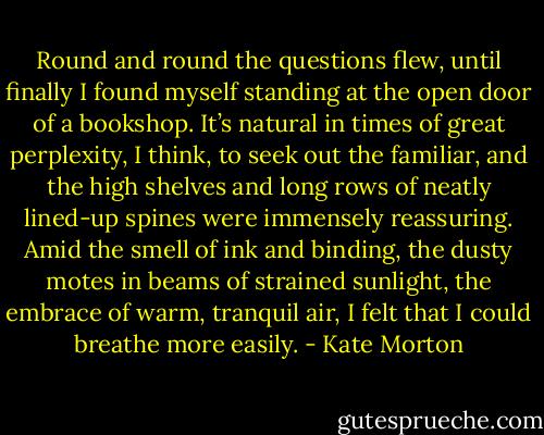 Round and round the questions flew, until finally I found myself standing at the open door of a bookshop. It’s natural in times of great perplexity, I think, to seek out the familiar, and the high shelves and long rows of neatly lined-up spines were immensely reassuring. Amid the smell of ink and binding, the dusty motes in beams of strained sunlight, the embrace of warm, tranquil air, I felt that I could breathe more easily. - Kate Morton