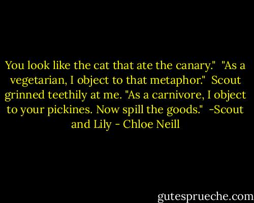 You look like the cat that ate the canary."<br /><br />"As a vegetarian, I object to that metaphor."<br /><br />Scout grinned teethily at me. "As a carnivore, I object to your pickines. Now spill the goods."<br /><br />-Scout and Lily - Chloe Neill