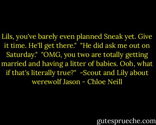 Lils, you've barely even planned Sneak yet. Give it time. He'll get there."<br /><br />"He did ask me out on Saturday."<br /><br />"OMG, you two are totally getting married and having a litter of babies. Ooh, what if that's literally true?"<br /><br />-Scout and Lily about werewolf Jason - Chloe Neill