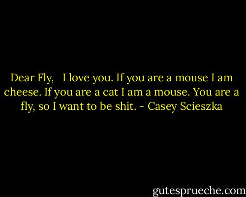 Dear Fly, <br /><br />I love you. If you are a mouse I am cheese. If you are a cat I am a mouse. You are a fly, so I want to be shit. - Casey Scieszka