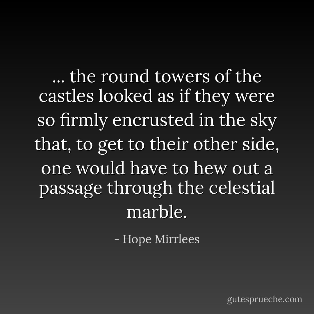 ... the round towers of the castles looked as if they were so firmly encrusted in the sky that, to get to their other side, one would have to hew out a passage through the celestial marble. - Hope Mirrlees