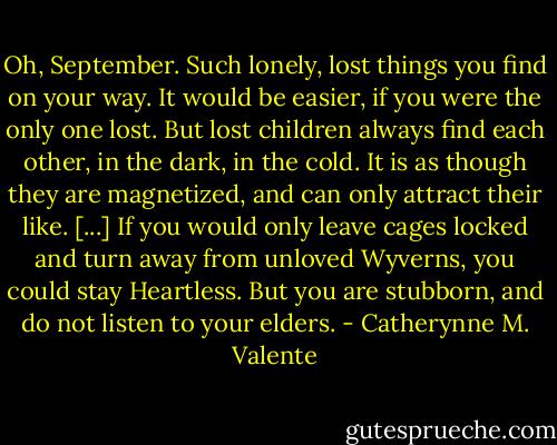 Oh, September. Such lonely, lost things you find on your way. It would be easier, if you were the only one lost. But lost children always find each other, in the dark, in the cold. It is as though they are magnetized, and can only attract their like. [...] If you would only leave cages locked and turn away from unloved Wyverns, you could stay Heartless. But you are stubborn, and do not listen to your elders. - Catherynne M. Valente