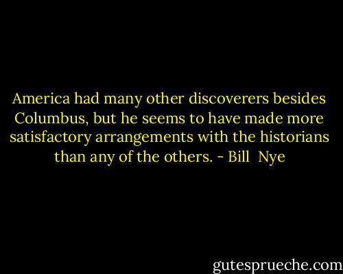 America had many other discoverers besides Columbus, but he seems to have made more satisfactory arrangements with the historians than any of the others. - Bill  Nye