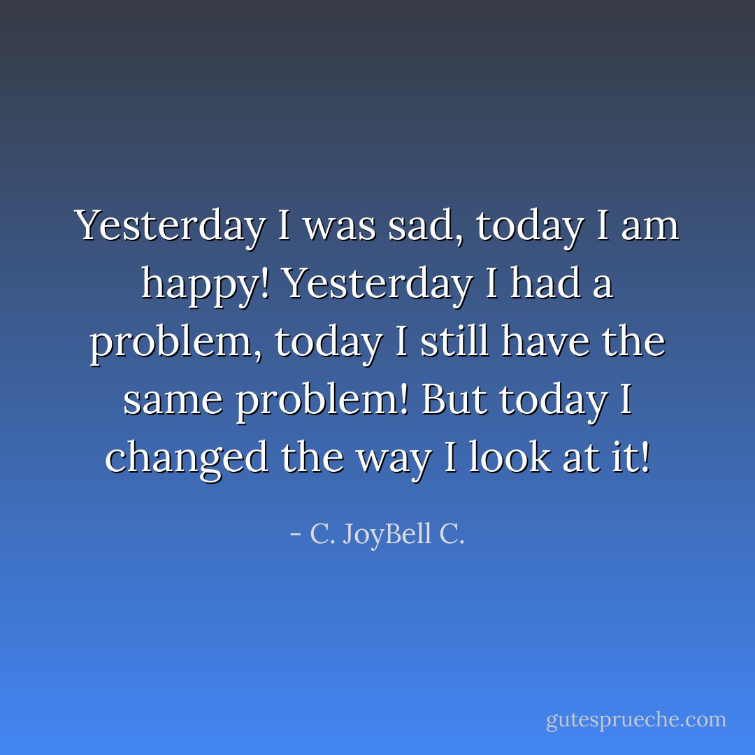 Yesterday I was sad, today I am happy! Yesterday I had a problem, today I still have the same problem! But today I changed the way I look at it! - C. JoyBell C.