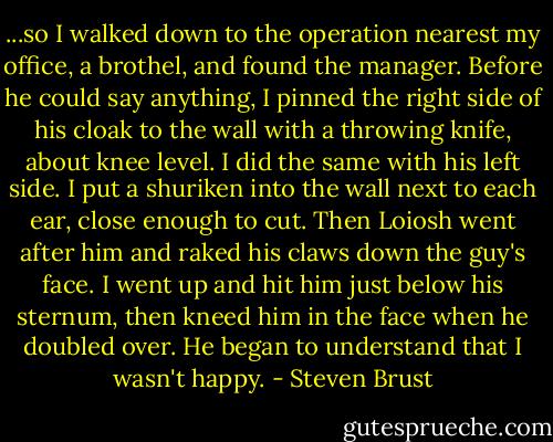 ...so I walked down to the operation nearest my office, a brothel, and found the manager. Before he could say anything, I pinned the right side of his cloak to the wall with a throwing knife, about knee level. I did the same with his left side. I put a shuriken into the wall next to each ear, close enough to cut. Then Loiosh went after him and raked his claws down the guy's face. I went up and hit him just below his sternum, then kneed him in the face when he doubled over. He began to understand that I wasn't happy. - Steven Brust