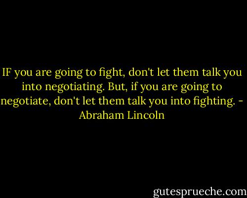 IF you are going to fight, don't let them talk you into negotiating. But, if you are going to negotiate, don't let them talk you into fighting. - Abraham Lincoln