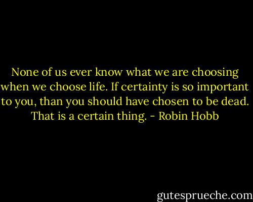 None of us ever know what we are choosing when we choose life. If certainty is so important to you, than you should have chosen to be dead. That is a certain thing. - Robin Hobb