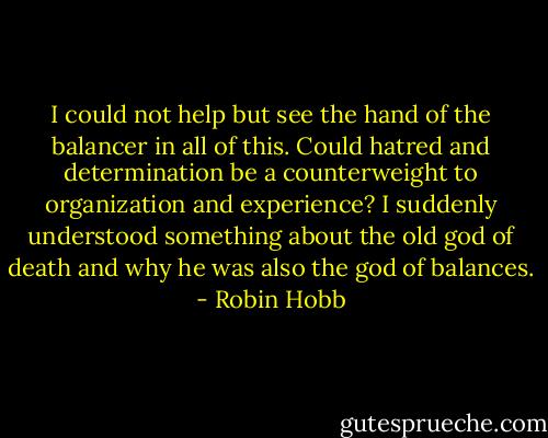I could not help but see the hand of the balancer in all of this. Could hatred and determination be a counterweight to organization and experience? I suddenly understood something about the old god of death and why he was also the god of balances. - Robin Hobb