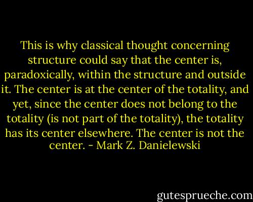 This is why classical thought concerning structure could say that the center is, paradoxically, within the structure and outside it. The center is at the center of the totality, and yet, since the center does not belong to the totality (is not part of the totality), the totality has its center elsewhere. The center is not the center. - Mark Z. Danielewski