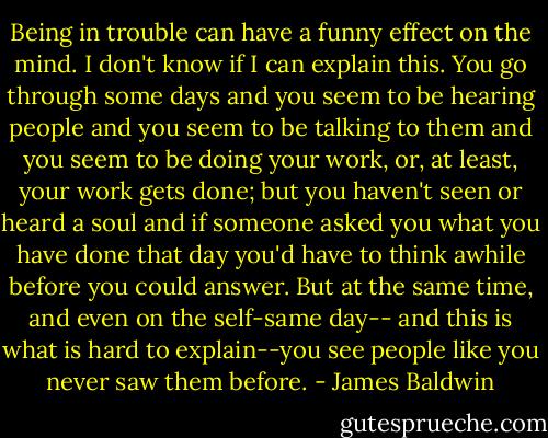 Being in trouble can have a funny effect on the mind. I don't know if I can explain this. You go through some days and you seem to be hearing people and you seem to be talking to them and you seem to be doing your work, or, at least, your work gets done; but you haven't seen or heard a soul and if someone asked you what you have done that day you'd have to think awhile before you could answer. But at the same time, and even on the self-same day-- and this is what is hard to explain--you see people like you never saw them before. - James Baldwin