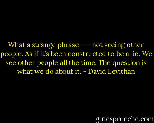 What a strange phrase — –not seeing other people. As if it’s been constructed to be a lie. We see other people all the time. The question is what we do about it. - David Levithan