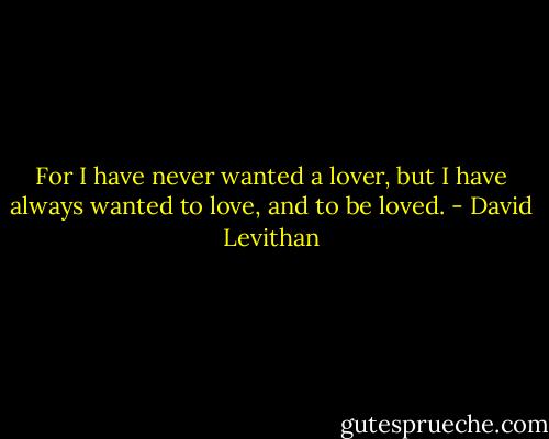 For I have never wanted a lover, but I have always wanted to love, and to be loved. - David Levithan