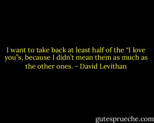I want to take back at least half of the “I love you”s, because I didn’t mean them as much as the other ones. - David Levithan