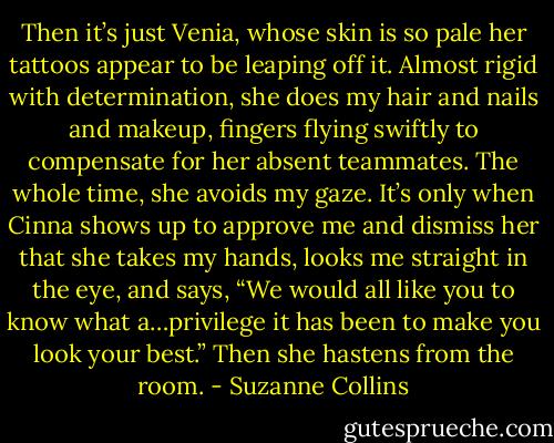 Then it’s just Venia, whose skin is so pale her tattoos appear to be leaping off it. Almost rigid with determination, she does my hair and nails and makeup, fingers flying swiftly to compensate for her absent teammates. The whole time, she avoids my gaze. It’s only when Cinna shows up to approve me and dismiss her that she takes my hands, looks me straight in the eye, and says, “We would all like you to know what a…privilege it has been to make you look your best.” Then she hastens from the room. - Suzanne Collins