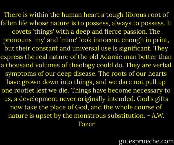There is within the human heart a tough fibrous root of fallen life whose nature is to possess, always to possess. It covets `things' with a deep and fierce passion. The pronouns `my' and `mine' look innocent enough in print, but their constant and universal use is significant. They express the real nature of the old Adamic man better than a thousand volumes of theology could do. They are verbal symptoms of our deep disease. The roots of our hearts have grown down into things, and we dare not pull up one rootlet lest we die. Things have become necessary to us, a development never originally intended. God's gifts now take the place of God, and the whole course of nature is upset by the monstrous substitution. - A.W. Tozer