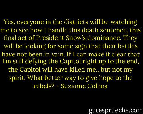 Yes, everyone in the districts will be watching me to see how I handle this death sentence, this final act of President Snow’s dominance. They will be looking for some sign that their battles have not been in vain. If I can make it clear that I’m still defying the Capitol right up to the end, the Capitol will have killed me…but not my spirit. What better way to give hope to the rebels? - Suzanne Collins