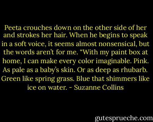 Peeta crouches down on the other side of her and strokes her hair. When he begins to speak in a soft voice, it seems almost nonsensical, but the words aren’t for me. “With my paint box at home, I can make every color imaginable. Pink. As pale as a baby’s skin. Or as deep as rhubarb. Green like spring grass. Blue that shimmers like ice on water. - Suzanne Collins