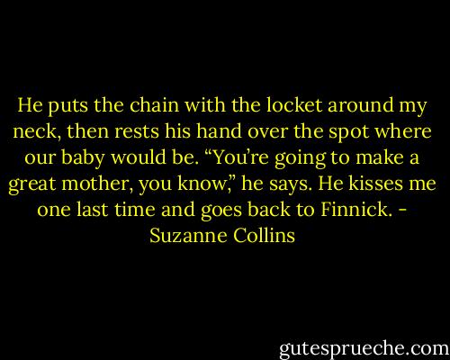 He puts the chain with the locket around my neck, then rests his hand over the spot where our baby would be. “You’re going to make a great mother, you know,” he says. He kisses me one last time and goes back to Finnick. - Suzanne Collins