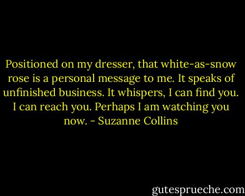 Positioned on my dresser, that white-as-snow rose is a personal message to me. It speaks of unfinished business. It whispers, I can find you. I can reach you. Perhaps I am watching you now. - Suzanne Collins